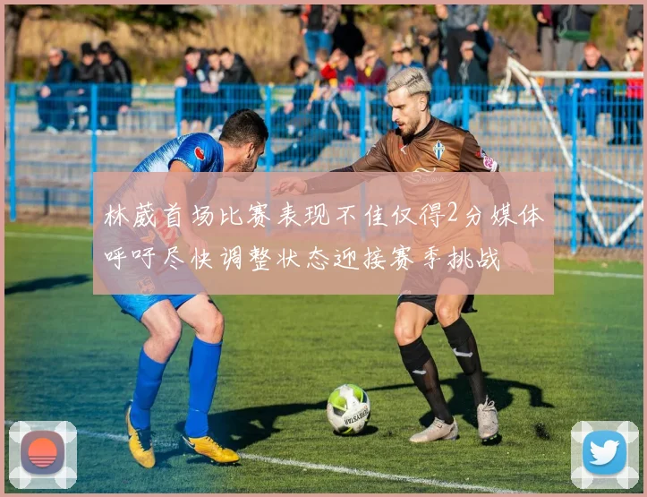 林葳首场比赛表现不佳仅得2分媒体呼吁尽快调整状态迎接赛季挑战