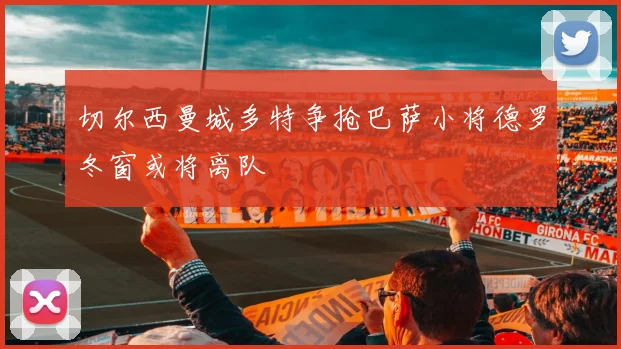 切尔西曼城多特争抢巴萨小将德罗冬窗或将离队