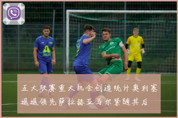 五大联赛重大机会创造统计奥利塞遥遥领先萨拉赫亚马尔紧随其后