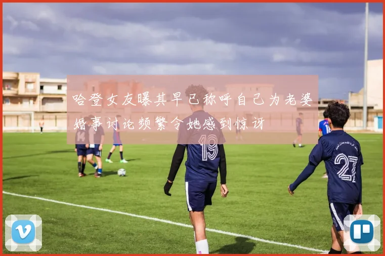 哈登女友曝其早已称呼自己为老婆婚事讨论频繁令她感到惊讶
