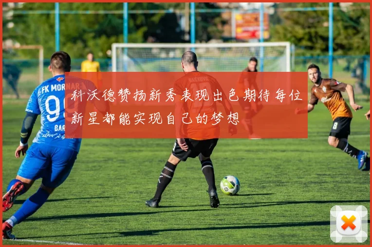 科沃德赞扬新秀表现出色期待每位新星都能实现自己的梦想