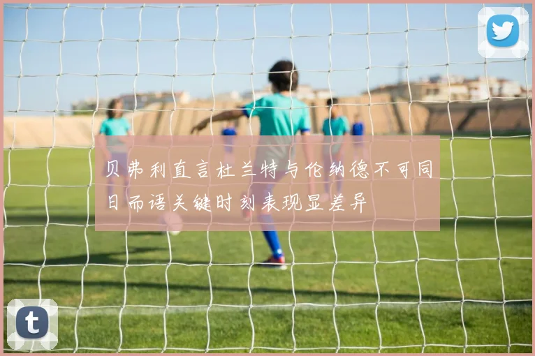 贝弗利直言杜兰特与伦纳德不可同日而语关键时刻表现显差异