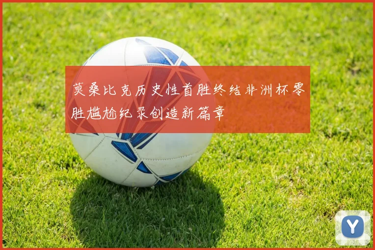 莫桑比克历史性首胜终结非洲杯零胜尴尬纪录创造新篇章
