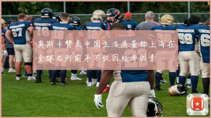 奥斯卡赞美中国生活质量称上海在全球名列前茅不仅因经济因素
