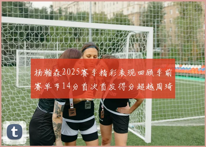 杨瀚森2025赛季精彩表现回顾季前赛单节14分首次首发得分超越周琦