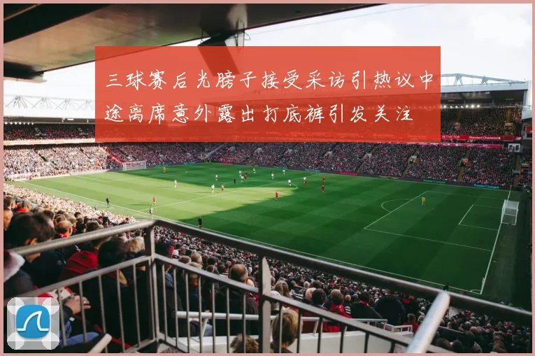 三球赛后光膀子接受采访引热议中途离席意外露出打底裤引发关注