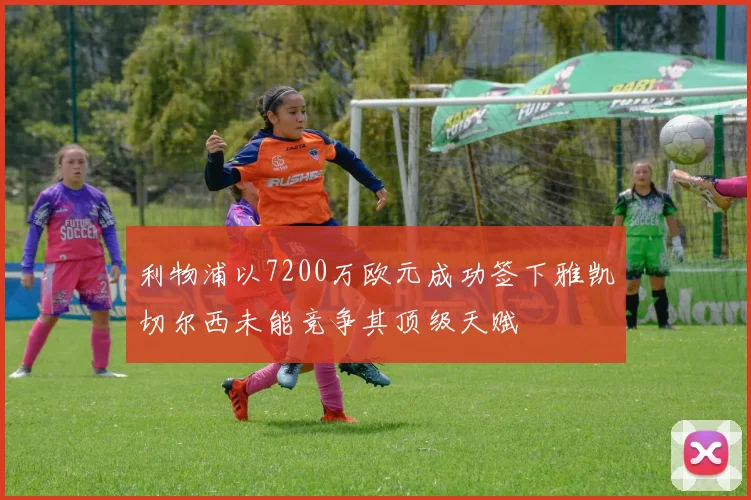 利物浦以7200万欧元成功签下雅凯切尔西未能竞争其顶级天赋
