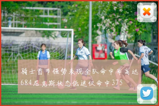 骑士首节强势表现全队命中率高达684尼克斯状态低迷仅命中375