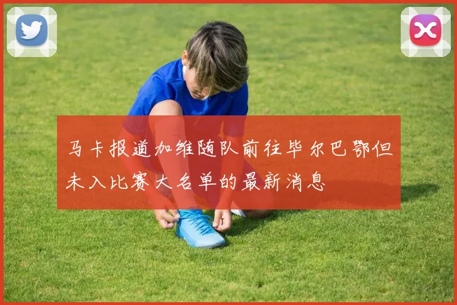 马卡报道加维随队前往毕尔巴鄂但未入比赛大名单的最新消息