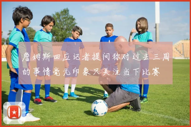 詹姆斯回应记者提问称对过去三周的事情毫无印象只关注当下比赛