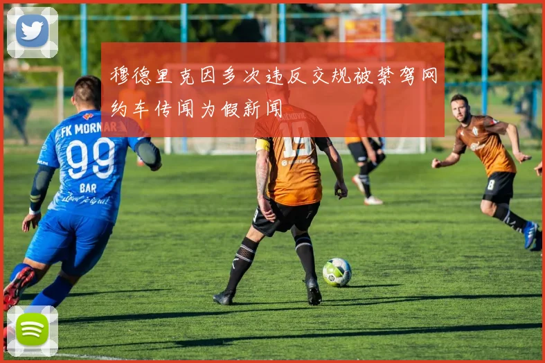 穆德里克因多次违反交规被禁驾网约车传闻为假新闻