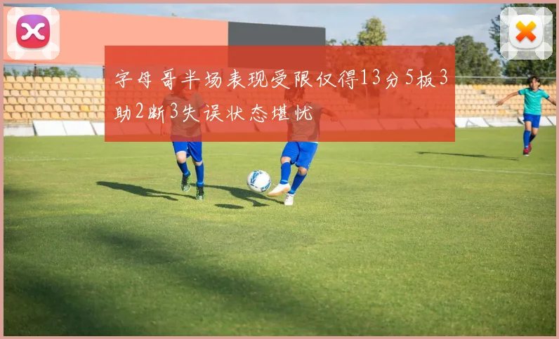 字母哥半场表现受限仅得13分5板3助2断3失误状态堪忧