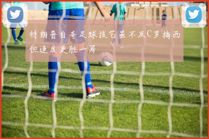 特朗普自夸足球技艺虽不及C罗梅西但速度更胜一筹
