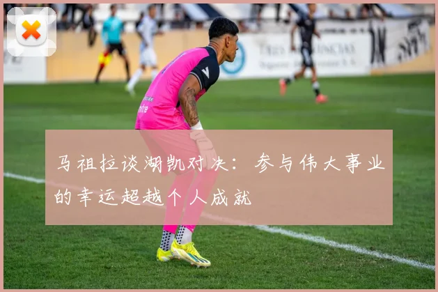 马祖拉谈湖凯对决：参与伟大事业的幸运超越个人成就