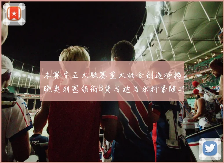 本赛季五大联赛重大机会创造榜揭晓奥利塞领衔B费与迪马尔科紧随其后