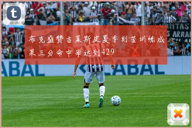 布克盛赞吉莱斯皮夏季刻苦训练成果三分命中率达到429